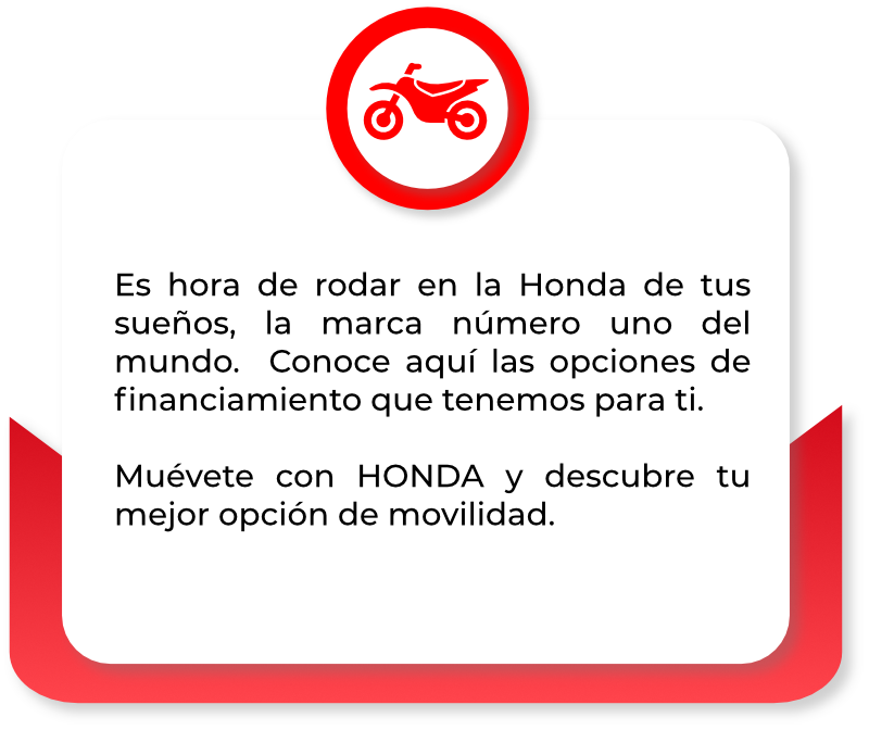 Es hora de rodar en la Honda de tus sueños, la marca número uno del mundo. Conoce aquí las opciones de ﬁnanciamiento que tenemos para ti. Muévete con HONDA y descubre tu mejor opción de movilidad.