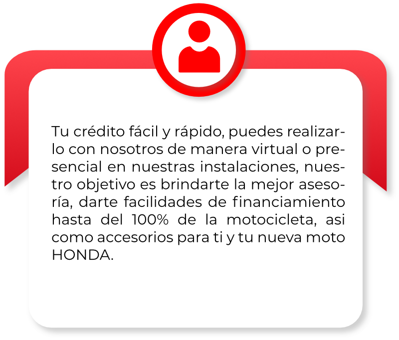Tu crédito fácil y rápido, puedes realizar- lo con nosotros de manera virtual o pre- sencial en nuestras instalaciones, nues- tro objetivo es brindarte la mejor aseso- ría, darte facilidades de ﬁnanciamiento hasta del 100% de la motocicleta, asi como accesorios para ti y tu nueva moto HONDA.